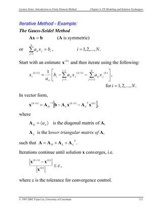 Lecture Notes: Introduction to Finite Element Method Chapter 4. FE Modeling and Solution Techniques
Iterative Method - Example:
The Gauss-Seidel Method
bAx = (A is symmetric)
or ....,,2,1,
1
Nibxa
N
j
ijij ==∑
=
Start with an estimate and then iterate using the following:)( 0
x
....,,2,1for
,
1 1
1 1
)()1()1(
Ni
xaxab
a
x
i
j
N
ij
k
jij
k
jiji
ii
k
i
=






−−= ∑ ∑
−
= +=
++
In vector form,
[ ],)()1(1)1( kT
L
k
LD
k
xAxAbAx −−= +−+
where
〉〈= iiD aA is the diagonal matrix of A,
LA is the lower triangular matrix of A,
such that A .
T
LLD AAA ++=
Iterations continue until solution x converges, i.e.
,)(
)()1(
ε≤
−+
k
kk
x
xx
where ε is the tolerance for convergence control.
© 1997-2002 Yijun Liu, University of Cincinnati 111
 