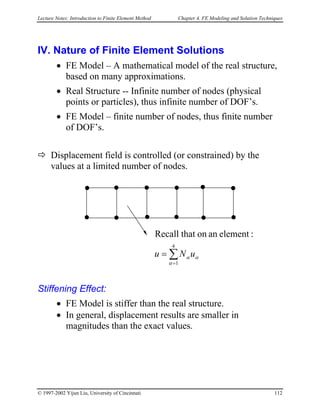Lecture Notes: Introduction to Finite Element Method Chapter 4. FE Modeling and Solution Techniques
IV. Nature of Finite Element Solutions
• FE Model – A mathematical model of the real structure,
based on many approximations.
• Real Structure -- Infinite number of nodes (physical
points or particles), thus infinite number of DOF’s.
• FE Model – finite number of nodes, thus finite number
of DOF’s.
Displacement field is controlled (or constrained) by the
values at a limited number of nodes.
∑
=
=
4
1
:elementanonthatRecall
α
αα uNu
Stiffening Effect:
• FE Model is stiffer than the real structure.
• In general, displacement results are smaller in
magnitudes than the exact values.
© 1997-2002 Yijun Liu, University of Cincinnati 112
 