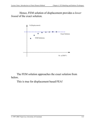 Lecture Notes: Introduction to Finite Element Method Chapter 4. FE Modeling and Solution Techniques
Hence, FEM solution of displacement provides a lower
bound of the exact solution.
No. of DOF’s
∆ (Displacement)
Exact Solution
FEM Solutions
The FEM solution approaches the exact solution from
below.
This is true for displacement based FEA!
© 1997-2002 Yijun Liu, University of Cincinnati 113
 