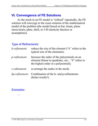 Lecture Notes: Introduction to Finite Element Method Chapter 4. FE Modeling and Solution Techniques
VI. Convergence of FE Solutions
As the mesh in an FE model is “refined” repeatedly, the FE
solution will converge to the exact solution of the mathematical
model of the problem (the model based on bar, beam, plane
stress/strain, plate, shell, or 3-D elasticity theories or
assumptions).
Type of Refinements:
h-refinement: reduce the size of the element (“h” refers to the
typical size of the elements);
p-refinement: Increase the order of the polynomials on an
element (linear to quadratic, etc.; “h” refers to
the highest order in a polynomial);
r-refinement: re-arrange the nodes in the mesh;
hp-refinement: Combination of the h- and p-refinements
(better results!).
Examples:
…
© 1997-2002 Yijun Liu, University of Cincinnati 116
 