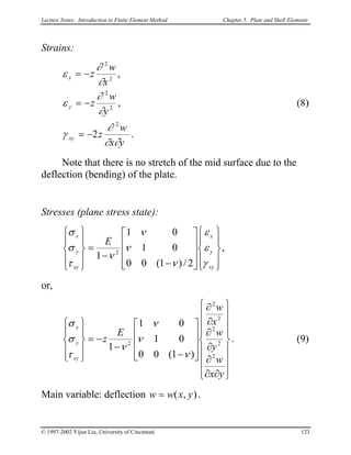 Lecture Notes: Introduction to Finite Element Method Chapter 5. Plate and Shell Elements
Strains:
.2
,
,
2
2
2
2
2
yx
w
z
y
w
z
x
w
z
xy
y
x
∂∂
∂
γ
∂
∂
ε
∂
∂
ε
−=
−=
−=
(8)
Note that there is no stretch of the mid surface due to the
deflection (bending) of the plate.
Stresses (plane stress state):




















−
−
=










xy
y
x
xy
y
x
E
γ
ε
ε
ν
ν
ν
ν
τ
σ
σ
2/)1(00
01
01
1 2
,
or,


















∂∂
∂
∂
∂
∂
∂










−
−
−=










yx
w
y
w
x
w
E
z
xy
y
x
2
2
2
2
2
2
)1(00
01
01
1
ν
ν
ν
ν
τ
σ
σ
. (9)
Main variable: deflection ),( yxww = .
© 1997-2002 Yijun Liu, University of Cincinnati 123
 