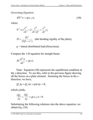Lecture Notes: Introduction to Finite Element Method Chapter 5. Plate and Shell Elements
Governing Equation:
),(4
yxqwD =∇ , (10)
where
),2( 4
4
22
4
4
4
4
yyxx ∂
∂
∂∂
∂
∂
∂
++≡∇
)1(12 2
3
ν−
=
Et
D (the bending rigidity of the plate),
q = lateral distributed load (force/area).
Compare the 1-D equation for straight beam:
)(4
4
xq
dx
wd
EI = .
Note: Equation (10) represents the equilibrium condition in
the z-direction. To see this, refer to the previous figure showing
all the forces on a plate element. Summing the forces in the z-
direction, we have,
,0=∆∆+∆+∆ yxqxQyQ yx
which yields,
0),( =+
∂
∂
+
∂
∂
yxq
y
Q
x
Q yx
.
Substituting the following relations into the above equation, we
obtain Eq. (10).
© 1997-2002 Yijun Liu, University of Cincinnati 124
 