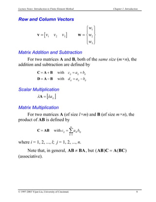 Lecture Notes: Introduction to Finite Element Method Chapter 1. Introduction
Row and Column Vectors
v w[ ]= =










v v v
w
w
w
1 2 3
1
2
3
Matrix Addition and Subtraction
For two matrices A and B, both of the same size (m×n), the
addition and subtraction are defined by
ijijij
ijijij
bad
bac
−=−=
+=+=
with
with
BAD
BAC
Scalar Multiplication
[ ]ijaλλ =A
Matrix Multiplication
For two matrices A (of size l×m) and B (of size m×n), the
product of AB is defined by
C kj
m
k
ikij bac ∑=
==
1
withAB
where i = 1, 2, ..., l; j = 1, 2, ..., n.
Note that, in general, AB BA≠ , but (
(associative).
) ( )AB C A BC=
© 1997-2003 Yijun Liu, University of Cincinnati 8
 