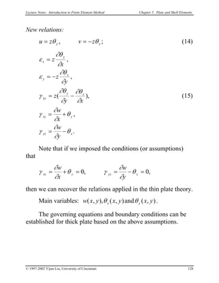 Lecture Notes: Introduction to Finite Element Method Chapter 5. Plate and Shell Elements
New relations:
xy zvzu θθ −== , ; (14)
.
,
),(
,
,
xyz
yxz
xy
xy
x
y
y
x
y
w
x
w
xy
z
y
z
x
z
θ
∂
∂
γ
θ
∂
∂
γ
∂
∂θ
∂
∂θ
γ
∂
∂θ
ε
∂
∂θ
ε
−=
+=
−=
−=
=
(15)
Note that if we imposed the conditions (or assumptions)
that
,0,0 =−==+= xyzyxz
y
w
x
w
θ
∂
∂
γθ
∂
∂
γ
then we can recover the relations applied in the thin plate theory.
Main variables: ),(and),(),,( yxyxy yxxw θθ .
The governing equations and boundary conditions can be
established for thick plate based on the above assumptions.
© 1997-2002 Yijun Liu, University of Cincinnati 128
 