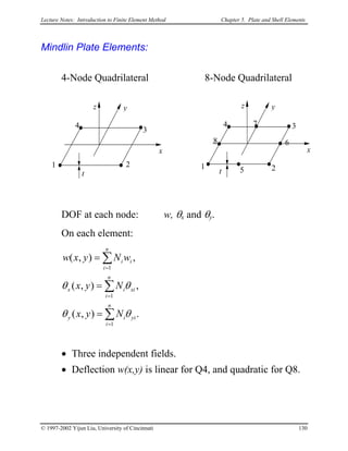 Lecture Notes: Introduction to Finite Element Method Chapter 5. Plate and Shell Elements
Mindlin Plate Elements:
4-Node Quadrilateral 8-Node Quadrilateral
x
yz
t
1 2
34
5
6
7
8
x
yz
t
1 2
3
4
DOF at each node: w, θx and θy.
On each element:
.),(
,),(
,),(
1
1
1
∑
∑
∑
=
=
=
=
=
=
n
i
yiiy
n
i
xiix
n
i
ii
Nyx
Nyx
wNyxw
θθ
θθ
• Three independent fields.
• Deflection w(x,y) is linear for Q4, and quadratic for Q8.
© 1997-2002 Yijun Liu, University of Cincinnati 130
 