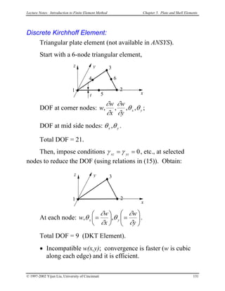 Lecture Notes: Introduction to Finite Element Method Chapter 5. Plate and Shell Elements
Discrete Kirchhoff Element:
Triangular plate element (not available in ANSYS).
Start with a 6-node triangular element,
DOF at corner nodes: yx
y
w
x
w
w θθ
∂
∂
∂
∂
,,,, ;
x
yz
t
1 2
3
4
5
6
DOF at mid side nodes: yx θθ , .
Total DOF = 21.
Then, impose conditions 0== yzxz γγ , etc., at selected
nodes to reduce the DOF (using relations in (15)). Obtain:
x
yz
1 2
3
At each node: 





=




=
y
w
x
w
w yx
∂
∂
θ
∂
∂
θ ,, .
Total DOF = 9 (DKT Element).
• Incompatible w(x,y); convergence is faster (w is cubic
along each edge) and it is efficient.
© 1997-2002 Yijun Liu, University of Cincinnati 131
 
