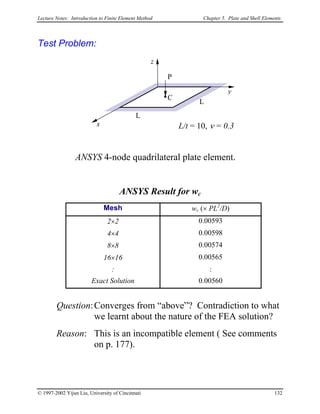 Lecture Notes: Introduction to Finite Element Method Chapter 5. Plate and Shell Elements
Test Problem:
y
z
L/t = 10, ν = 0.3
C
L
L
P
x
ANSYS 4-node quadrilateral plate element.
ANSYS Result for wc
Mesh wc (× PL2
/D)
2×2 0.00593
4×4 0.00598
8×8 0.00574
16×16 0.00565
: :
Exact Solution 0.00560
Question:Converges from “above”? Contradiction to what
we learnt about the nature of the FEA solution?
Reason: This is an incompatible element ( See comments
on p. 177).
© 1997-2002 Yijun Liu, University of Cincinnati 132
 