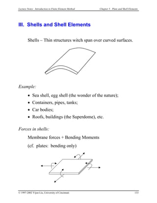 Lecture Notes: Introduction to Finite Element Method Chapter 5. Plate and Shell Elements
III. Shells and Shell Elements
Shells – Thin structures witch span over curved surfaces.
Example:
• Sea shell, egg shell (the wonder of the nature);
• Containers, pipes, tanks;
• Car bodies;
• Roofs, buildings (the Superdome), etc.
Forces in shells:
Membrane forces + Bending Moments
(cf. plates: bending only)
© 1997-2002 Yijun Liu, University of Cincinnati 133
 
