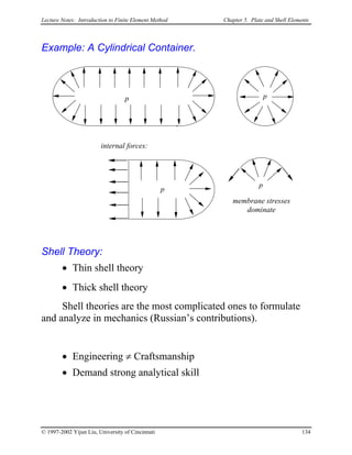 Lecture Notes: Introduction to Finite Element Method Chapter 5. Plate and Shell Elements
Example: A Cylindrical Container.
p p
internal forces:
membrane stresses
dominate
p
p
Shell Theory:
• Thin shell theory
• Thick shell theory
Shell theories are the most complicated ones to formulate
and analyze in mechanics (Russian’s contributions).
• Engineering ≠ Craftsmanship
• Demand strong analytical skill
© 1997-2002 Yijun Liu, University of Cincinnati 134
 