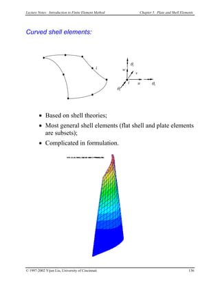 Lecture Notes: Introduction to Finite Element Method Chapter 5. Plate and Shell Elements
Curved shell elements:
u
v
w
θx
θy
θz
i
i
• Based on shell theories;
• Most general shell elements (flat shell and plate elements
are subsets);
• Complicated in formulation.
© 1997-2002 Yijun Liu, University of Cincinnati 136
 