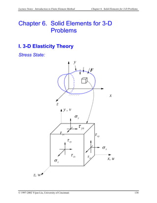 Lecture Notes: Introduction to Finite Element Method Chapter 6. Solid Elements for 3-D Problems
Chapter 6. Solid Elements for 3-D
Problems
I. 3-D Elasticity Theory
Stress State:
y
F
x
z
y
yx
yzτ
zyτ
zxτ
zσ
xzτ
xσ
xyτ
σ
τ
z, w
x, u
y , v
© 1997-2002 Yijun Liu, University of Cincinnati 138
 