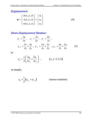 Lecture Notes: Introduction to Finite Element Method Chapter 6. Solid Elements for 3-D Problems
Displacement:
)4(
),,(
),,(
),,(
3
2
1










=










=
u
u
u
zyxw
zyxv
zyxu
u
Strain-Displacement Relation:
)5(,,
,,,
x
w
z
u
z
v
y
w
y
u
x
v
z
w
y
v
x
u
xzyzxy
zyx
∂
∂
+
∂
∂
=
∂
∂
+
∂
∂
=
∂
∂
+
∂
∂
=
∂
∂
=
∂
∂
=
∂
∂
=
γγγ
εεε
or
( )
( ) notation)tensor(
2
1
simply,or
3,2,1,,
2
1
,, ijjiij
i
j
j
i
ij
uu
ji
x
u
x
u
+=
=
∂
∂
+
∂
∂
= 





ε
ε
© 1997-2002 Yijun Liu, University of Cincinnati 140
 