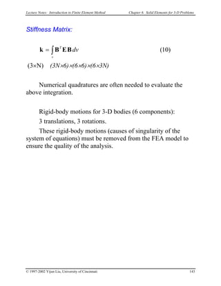 Lecture Notes: Introduction to Finite Element Method Chapter 6. Solid Elements for 3-D Problems
Stiffness Matrix:
)10(∫=
v
T
dvBEBk
(3×N) (3N×6)×(6×6)×(6×3N)
Numerical quadratures are often needed to evaluate the
above integration.
Rigid-body motions for 3-D bodies (6 components):
3 translations, 3 rotations.
These rigid-body motions (causes of singularity of the
system of equations) must be removed from the FEA model to
ensure the quality of the analysis.
© 1997-2002 Yijun Liu, University of Cincinnati 143
 
