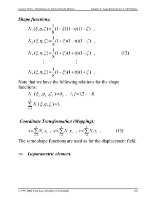 Lecture Notes: Introduction to Finite Element Method Chapter 6. Solid Elements for 3-D Problems
Shape functions:
.)1()1()1(
8
1
),,(
)12(,)1()1()1(
8
1
),,(
,)1()1()1(
8
1
),,(
,)1()1()1(
8
1
),,(
8
3
2
1
ζηξζηξ
ζηξζηξ
ζηξζηξ
ζηξζηξ
++−=
−++=
−−+=
−−−=
N
N
N
N
MM
Note that we have the following relations for the shape
functions:
.1),,(
.8,,2,1,,),,(
8
1
∑
=
=
==
i
i
ijjjji
N
jiN
ζηξ
δζηξ L
Coordinate Transformation (Mapping):
)13(.,,
8
1
8
1
8
1
∑∑ ∑
== =
===
i
ii
i i
iiii zNzyNyxNx
The same shape functions are used as for the displacement field.
⇒ Isoparametric element.
© 1997-2002 Yijun Liu, University of Cincinnati 146
 