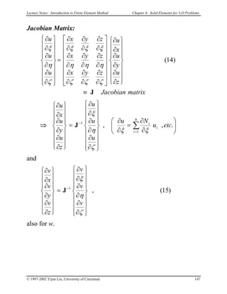 Lecture Notes: Introduction to Finite Element Method Chapter 6. Solid Elements for 3-D Problems
Jacobian Matrix:
matrixJacobian
z
u
y
u
x
u
zyx
zyx
zyx
u
u
u
J≡
















∂
∂
∂
∂
∂
∂
















∂
∂
∂
∂
∂
∂
∂
∂
∂
∂
∂
∂
∂
∂
∂
∂
∂
∂
=


















∂
∂
∂
∂
∂
∂
)14(
ζζζ
ηηη
ξξξ
ζ
η
ξ
⇒ 





∂
∂
=
∂
∂


















∂
∂
∂
∂
∂
∂
=
















∂
∂
∂
∂
∂
∂
∑
=
−
.,,
8
1
1
etcu
Nu
u
u
u
z
u
y
u
x
u
i
i
i
ξξ
ζ
η
ξ
J
and
)15(,1


















∂
∂
∂
∂
∂
∂
=
















∂
∂
∂
∂
∂
∂
−
ζ
η
ξ
v
v
v
z
v
y
v
x
v
J
also for w.
© 1997-2002 Yijun Liu, University of Cincinnati 147
 