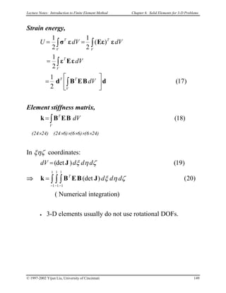 Lecture Notes: Introduction to Finite Element Method Chapter 6. Solid Elements for 3-D Problems
Strain energy,
)17(
2
1
2
1
)(
2
1
2
1
dBEBd
εEε
εEεεσ






=
=
==
∫
∫
∫∫
V
TT
V
T
V
T
V
T
dV
dV
dVdVU
Element stiffness matrix,
)18(∫=
V
T
dVBEBk
(24×24) (24×6)×(6×6)×(6×24)
In ξηζ coordinates:
)19()det( ζηξ ddddV J=
⇒ )20()(det
1
1
1
1
1
1
∫ ∫ ∫
− − −
= ζηξ dddT
JBEBk
( Numerical integration)
• 3-D elements usually do not use rotational DOFs.
© 1997-2002 Yijun Liu, University of Cincinnati 149
 