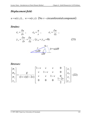 Lecture Notes: Introduction to Finite Element Method Chapter 6. Solid Elements for 3-D Problems
Displacement field:
( )componentntialcircumfereNo),(,),( −== vzrwwzruu
Strains:
)21()0(,
,,,
==
∂
∂
+
∂
∂
=
∂
∂
==
∂
∂
=
θθ
θ
γγγ
εεε
zrrz
zr
z
u
r
w
z
w
r
u
r
u
u
rdθ
(r+u)dθ
dθ
r
Stresses:
)22(
2
21
000
01
01
01
)21()1(




























−
−
−
−
−+
=














rz
z
r
rz
z
r
v
vvv
vvv
vvv
vv
E
γ
ε
ε
ε
τ
σ
σ
σ
θθ
© 1997-2002 Yijun Liu, University of Cincinnati 152
 