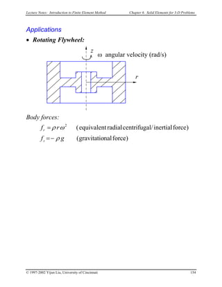 Lecture Notes: Introduction to Finite Element Method Chapter 6. Solid Elements for 3-D Problems
Applications
• Rotating Flywheel:
r
ω angular velocity (rad/s)
z
Body forces:
)forcenalgravitatio(
)forceinertiall/centrifugaradialequivalent(2
gf
rf
z
r
ρ
ωρ
−=
=
© 1997-2002 Yijun Liu, University of Cincinnati 154
 