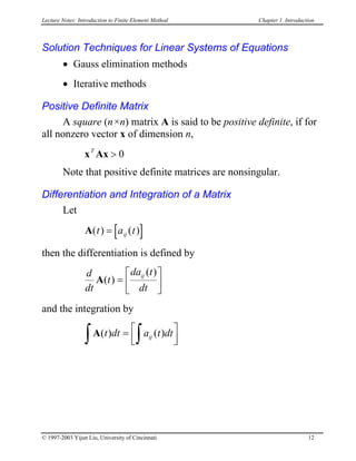 Lecture Notes: Introduction to Finite Element Method Chapter 1. Introduction
Solution Techniques for Linear Systems of Equations
• Gauss elimination methods
• Iterative methods
Positive Definite Matrix
A square (n×n) matrix A is said to be positive definite, if for
all nonzero vector x of dimension n,
x AxT
> 0
Note that positive definite matrices are nonsingular.
Differentiation and Integration of a Matrix
Let
A [ ]( ) ( )t a tij=
then the differentiation is defined by
d
dt
t
da t
dt
ij
A( )
( )
=






and the integration by
∫A( ) ( )t dt a t dtij= 


∫
© 1997-2003 Yijun Liu, University of Cincinnati 12
 