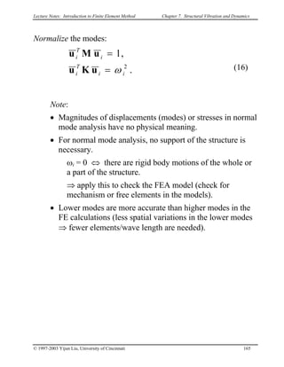 Lecture Notes: Introduction to Finite Element Method Chapter 7. Structural Vibration and Dynamics
Normalize the modes:
.
,1
2
ii
T
i
i
T
i
ω=
=
uKu
uMu
(16)
Note:
• Magnitudes of displacements (modes) or stresses in normal
mode analysis have no physical meaning.
• For normal mode analysis, no support of the structure is
necessary.
ωi = 0 ⇔ there are rigid body motions of the whole or
a part of the structure.
⇒ apply this to check the FEA model (check for
mechanism or free elements in the models).
• Lower modes are more accurate than higher modes in the
FE calculations (less spatial variations in the lower modes
⇒ fewer elements/wave length are needed).
© 1997-2003 Yijun Liu, University of Cincinnati 165
 