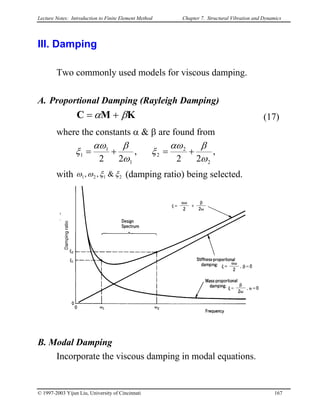 Lecture Notes: Introduction to Finite Element Method Chapter 7. Structural Vibration and Dynamics
III. Damping
Two commonly used models for viscous damping.
A. Proportional Damping (Rayleigh Damping)
KMC βα += (17)
where the constants α & β are found from
,
22
,
22 2
2
2
1
1
1
ω
βαω
ξ
ω
βαω
ξ +=+=
with 2121 &,, ξξωω (damping ratio) being selected.
Dampingratio
B. Modal Damping
Incorporate the viscous damping in modal equations.
© 1997-2003 Yijun Liu, University of Cincinnati 167
 