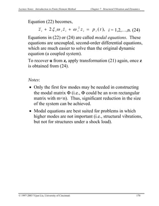 Lecture Notes: Introduction to Finite Element Method Chapter 7. Structural Vibration and Dynamics
Equation (22) becomes,
),(2 2
tpzzz iiiiiii =++ ωωξ &&& i = 1,2,…,n. (24)
Equations in (22) or (24) are called modal equations. These
equations are uncoupled, second-order differential equations,
which are much easier to solve than the original dynamic
equation (a coupled system).
To recover u from z, apply transformation (21) again, once z
is obtained from (24).
Notes:
• Only the first few modes may be needed in constructing
the modal matrix Φ (i.e., Φ could be an n×m rectangular
matrix with m<n). Thus, significant reduction in the size
of the system can be achieved.
• Modal equations are best suited for problems in which
higher modes are not important (i.e., structural vibrations,
but not for structures under a shock load).
© 1997-2003 Yijun Liu, University of Cincinnati 170
 