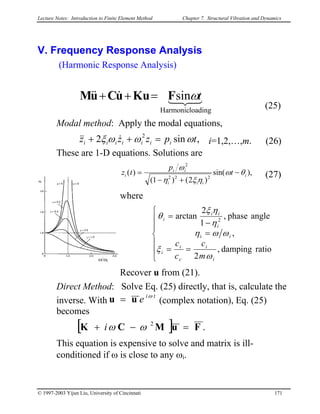 Lecture Notes: Introduction to Finite Element Method Chapter 7. Structural Vibration and Dynamics
V. Frequency Response Analysis
(Harmonic Response Analysis)
321&&&
loadingHarmonic
sin tωFKuuCuM =++
(25)
Modal method: Apply the modal equations,
i=1,2,…,m. (26)
These are 1-D equations. Solutions are
,sin2 2
tpzzz iiiiiii ωωωξ =++ &&&
),sin(
)2()1(
)(
222
2
i
iii
ii
i t
p
tz θω
ηξη
ω
−
+−
= (27)
i
where
z
ω/ωi







==
=
−
=
ratiodamping,
2
,
anglephase,
1
2
arctan
i
2
i
i
c
i
i
i
i
ii
i
m
c
c
c
ω
ξ
ωωη
η
ηξ
θ
Recover u from (21).
Direct Method: Solve Eq. (25) directly, that is, calculate the
inverse. With
ti
e ω
uu = (complex notation), Eq. (25)
becomes
[ ] .2
FuMCK =−+ ωωi
This equation is expensive to solve and matrix is ill-
conditioned if ω is close to any ωi.
© 1997-2003 Yijun Liu, University of Cincinnati 171
 