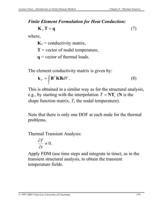Lecture Notes: Introduction to Finite Element Method Chapter 8. Thermal Analysis
Finite Element Formulation for Heat Conduction:
(7)qTK =T
where,
KT = conductivity matrix,
T = vector of nodal temperature,
q = vector of thermal loads.
The element conductivity matrix is given by:
k . (8)∫=
V
T
T dVΚBB
This is obtained in a similar way as for the structural analysis,
e.g., by starting with the interpolation eT NT= (N is the
shape function matrix, Te the nodal temperature).
Note that there is only one DOF at each node for the thermal
problems.
Thermal Transient Analysis:
0≠
∂
∂
t
T
.
Apply FDM (use time steps and integrate in time), as in the
transient structural analysis, to obtain the transient
temperature fields.
© 1997-2003 Yijun Liu, University of Cincinnati 179
 
