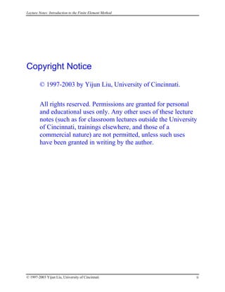 Lecture Notes: Introduction to the Finite Element Method
Copyright Notice
© 1997-2003 by Yijun Liu, University of Cincinnati.
All rights reserved. Permissions are granted for personal
and educational uses only. Any other uses of these lecture
notes (such as for classroom lectures outside the University
of Cincinnati, trainings elsewhere, and those of a
commercial nature) are not permitted, unless such uses
have been granted in writing by the author.
© 1997-2003 Yijun Liu, University of Cincinnati ii
 