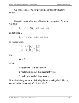 Lecture Notes: Introduction to Finite Element Method Chapter 1. Introduction
We only consider linear problems in this introductory
course.
Consider the equilibrium of forces for the spring. At node i,
we have
f F k u u ku kui j i= − = − i j− = −( )
and at node j,
f F k u u ku kuj j i i= = j− = − +( )
In matrix form,


k k
k k
u
u
f
f
i
j
i
j
−
−









=






or,
ku f=
where
k = (element) stiffness matrix
u = (element nodal) displacement vector
f = (element nodal) force vector
Note that k is symmetric. Is k singular or nonsingular? That is,
can we solve the equation? If not, why?
© 1997-2003 Yijun Liu, University of Cincinnati 15
 