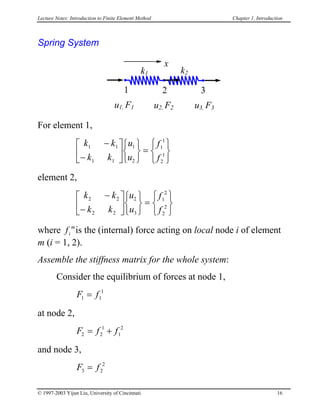 Lecture Notes: Introduction to Finite Element Method Chapter 1. Introduction
Spring System
k1
u1, F1
x
k2
u2, F2 u3, F3
1 2 3
For element 1,


k k
k k
u
u
f
f
1 1
1 1
1
2
1
1
2
1
−
−









=






element 2,


k k
k k
u
u
f
f
2 2
2 2
2
3
1
2
2
2
−
−









=






where is the (internal) force acting on local node i of element
m (i = 1, 2).
fi
m
Assemble the stiffness matrix for the whole system:
Consider the equilibrium of forces at node 1,
F f1 1
1
=
at node 2,
F f f2 2
1
1
2
= +
and node 3,
F f3 2
2
=
© 1997-2003 Yijun Liu, University of Cincinnati 16
 