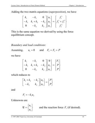 Lecture Notes: Introduction to Finite Element Method Chapter 1. Introduction
Adding the two matrix equations (superposition), we have
k k
k k k k
k k
u
u
u
f
f f
f
1 1
1 1 2 2
2 2
1
2
3
1
1
2
1
1
2
2
2
0
0
−
− + −
−




















= +










This is the same equation we derived by using the force
equilibrium concept.
Boundary and load conditions:
Assuming, u F F P1 20= 3= =and
we have
k k
k k k k
k k
u
u
F
P
P
1 1
1 1 2 2
2 2
2
3
10
0
0−
− + −
−




















=










which reduces to
k k k
k k
u
u
P
P
1 2 2
2 2
2
3
+ −
−












=






and
F k u1 1= − 2
Unknowns are
U =






u
u
2
3
and the reaction force (if desired).F1
© 1997-2003 Yijun Liu, University of Cincinnati 18
 