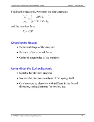 Lecture Notes: Introduction to Finite Element Method Chapter 1. Introduction
Solving the equations, we obtain the displacements
u
u
P k
P k P k
2
3
1
1 2
2
2






=
+






/
/ /
and the reaction force
F P1 2= −
Checking the Results
• Deformed shape of the structure
• Balance of the external forces
• Order of magnitudes of the numbers
Notes About the Spring Elements
• Suitable for stiffness analysis
• Not suitable for stress analysis of the spring itself
• Can have spring elements with stiffness in the lateral
direction, spring elements for torsion, etc.
© 1997-2003 Yijun Liu, University of Cincinnati 19
 