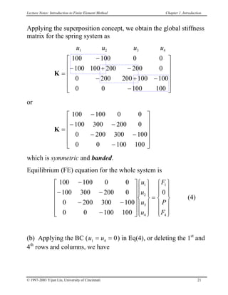 Lecture Notes: Introduction to Finite Element Method Chapter 1. Introduction
Applying the superposition concept, we obtain the global stiffness
matrix for the spring system as
u u u1 2 3
0 0
0
0
0 0
K =
−
−









u4
−
100 100
100 100
−
− + 200 200
200 200− +100 100
100 100 


or
K =
−
− −
− −
−












100 100 0 0
100 300 200 0
0 200 300 100
0 0 100 100
which is symmetric and banded.
Equilibrium (FE) equation for the whole system is
 (4)
100 100 0 0
100 300 200 0
0 200 300 100
0 0 100 100
0
1
2
3
4
1
4
−
− −
− −
−

























=














u
u
u
u
F
P
F
(b) Applying the BC (u u1 4 0= = ) in Eq(4), or deleting the 1st
and
4th
rows and columns, we have
© 1997-2003 Yijun Liu, University of Cincinnati 21
 