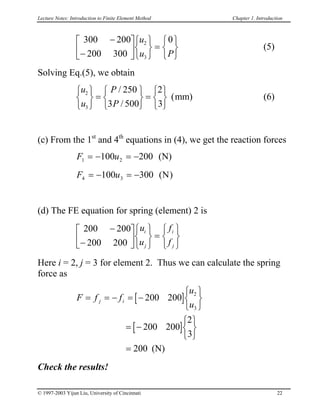 Lecture Notes: Introduction to Finite Element Method Chapter 1. Introduction

 (5)
300 200
200 300
02
3
−
−









=






u
u P
Solving Eq.(5), we obtain
(6)
u
u
P
P
2
3
250
3 500
2
3






=






=






/
/
(mm)
(c) From the 1st
and 4th
equations in (4), we get the reaction forces
F u1 2100 200= − = − (N)
F u4 3100 300= − = − ( )N
(d) The FE equation for spring (element) 2 is

200 200
200 200
−
−











=






u
u
f
f
i
j
i
j
Here i = 2, j = 3 for element 2. Thus we can calculate the spring
force as
[ ]
[ ]
F f f
u
u
j i= = − = −






= −






=
200 200
200 200
2
3
200
2
3
(N)
Check the results!
© 1997-2003 Yijun Liu, University of Cincinnati 22
 