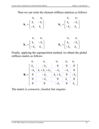 Lecture Notes: Introduction to Finite Element Method Chapter 1. Introduction
Then we can write the element stiffness matrices as follows
u u
k k
k k
4 2
1
1 1
1 1
k =
−
−






u u
k k
k k
2 3
2
2 2
2 2
k =
−
−






u u
k
k k
3 5
3
3 3
3 3
k =
−
−






k
k
5
3
0
−
u u
k k
k k
2 1
4
4 4
4 4
k =
−
−






Finally, applying the superposition method, we obtain the global
stiffness matrix as follows
u u u u u
k k
k k k k k k
k k k
k k
k k
1 2 3 4
4 4
4 1 2 4 2
2 2 3
1 1
3 3
0 0 0
0
0 0
0 0
0 0 0
K =
−
− + − −
− +
−
−
















+ 1
The matrix is symmetric, banded, but singular.
© 1997-2003 Yijun Liu, University of Cincinnati 24
 