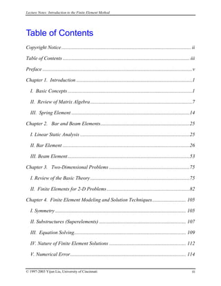 Lecture Notes: Introduction to the Finite Element Method
Table of Contents
Copyright Notice....................................................................................................... ii
Table of Contents ..................................................................................................... iii
Preface .......................................................................................................................v
Chapter 1. Introduction ............................................................................................1
I. Basic Concepts...................................................................................................1
II. Review of Matrix Algebra.................................................................................7
III. Spring Element ..............................................................................................14
Chapter 2. Bar and Beam Elements.......................................................................25
I. Linear Static Analysis .......................................................................................25
II. Bar Element .....................................................................................................26
III. Beam Element.................................................................................................53
Chapter 3. Two-Dimensional Problems ................................................................75
I. Review of the Basic Theory...............................................................................75
II. Finite Elements for 2-D Problems..................................................................82
Chapter 4. Finite Element Modeling and Solution Techniques........................... 105
I. Symmetry ........................................................................................................ 105
II. Substructures (Superelements) ..................................................................... 107
III. Equation Solving......................................................................................... 109
IV. Nature of Finite Element Solutions ............................................................. 112
V. Numerical Error............................................................................................ 114
© 1997-2003 Yijun Liu, University of Cincinnati iii
 