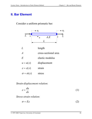 Lecture Notes: Introduction to Finite Element Method Chapter 2. Bar and Beam Elements
II. Bar Element
Consider a uniform prismatic bar:
L
x
fi i j fj
ui uj
A,E
L length
A cross-sectional area
E elastic modulus
u u x= ( ) displacement
ε ε= ( )x strain
σ σ= ( )x stress
Strain-displacement relation:
ε =
du
dx
(1)
Stress-strain relation:
σ ε= E (2)
© 1997-2002 Yijun Liu, University of Cincinnati 26
 
