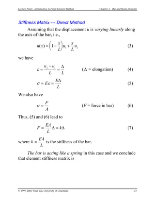 Lecture Notes: Introduction to Finite Element Method Chapter 2. Bar and Beam Elements
Stiffness Matrix --- Direct Method
Assuming that the displacement u is varying linearly along
the axis of the bar, i.e.,
u x (3)
x
L
u
x
L
ui( ) = −




 +1 j
we have
ε =
−
=
u u
L L
j i ∆
(∆ = elongation) (4)
σ ε= =E
E
L
∆
(5)
We also have
σ =
F
A
(F = force in bar) (6)
Thus, (5) and (6) lead to
F
EA
L
k= =∆ ∆ (7)
where k
EA
L
= is the stiffness of the bar.
The bar is acting like a spring in this case and we conclude
that element stiffness matrix is
© 1997-2002 Yijun Liu, University of Cincinnati 27
 