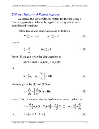Lecture Notes: Introduction to Finite Element Method Chapter 2. Bar and Beam Elements
Stiffness Matrix --- A Formal Approach
We derive the same stiffness matrix for the bar using a
formal approach which can be applied to many other more
complicated situations.
Define two linear shape functions as follows
N Ni ( ) , ( )jξ ξ ξ ξ= − =1 (10)
where
ξ =
x
L
, 0 ξ≤ ≤ 1 (11)
From (3) we can write the displacement as
u x u N u N ui i j( ) ( ) ( ) ( )= = j+ξ ξ ξ
or
u N (12)[ ]N
u
ui j
i
j
=






= Nu
Strain is given by (1) and (12) as
ε = = 


 =
du
dx
d
dx
N u Bu (13)
where B is the element strain-displacement matrix, which is
[ ] [ ]B = =
d
dx
N N
d
d
N N
d
dx
i j i j( ) ( ) ( ) ( )ξ ξ
ξ
ξ ξ •
ξ
i.e., (14)[B = −1 1/ /L ]L
© 1997-2002 Yijun Liu, University of Cincinnati 29
 