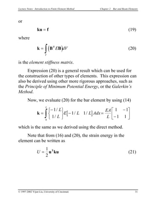 Lecture Notes: Introduction to Finite Element Method Chapter 2. Bar and Beam Elements
or
ku f= (19)
where
(20)( )k B BT
=
∫ E dV
V
is the element stiffness matrix.
Expression (20) is a general result which can be used for
the construction of other types of elements. This expression can
also be derived using other more rigorous approaches, such as
the Principle of Minimum Potential Energy, or the Galerkin’s
Method.
Now, we evaluate (20) for the bar element by using (14)
[ ]k =
−





− =
−
−





∫
1
1
1 1
1 1
1 1
0
/
/
/ /
L
L
E L L Adx
EA
L
L
which is the same as we derived using the direct method.
Note that from (16) and (20), the strain energy in the
element can be written as
U (21)=
1
2
u kuT
© 1997-2002 Yijun Liu, University of Cincinnati 31
 