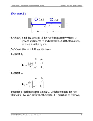 Lecture Notes: Introduction to Finite Element Method Chapter 2. Bar and Beam Elements
Example 2.1
L
x1 P
2A,E
L
2 3
A,E1 2
Problem: Find the stresses in the two bar assembly which is
loaded with force P, and constrained at the two ends,
as shown in the figure.
Solution: Use two 1-D bar elements.
Element 1,
u u
EA
L
1 2
1
2 1 1
1 1
k =
−
−






Element 2,
u u
EA
L
2 3
2
1 1
1 1
k =
−
−






Imagine a frictionless pin at node 2, which connects the two
elements. We can assemble the global FE equation as follows,
© 1997-2002 Yijun Liu, University of Cincinnati 32
 