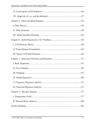 Lecture Notes: Introduction to the Finite Element Method
VI. Convergence of FE Solutions ...................................................................... 116
VII. Adaptivity (h-, p-, and hp-Methods)........................................................... 117
Chapter 5. Plate and Shell Elements ................................................................... 119
I. Plate Theory ................................................................................................... 119
II. Plate Elements ............................................................................................. 129
III. Shells and Shell Elements........................................................................... 133
Chapter 6. Solid Elements for 3-D Problems ..................................................... 138
I. 3-D Elasticity Theory ..................................................................................... 138
II. Finite Element Formulation.......................................................................... 142
III. Typical 3-D Solid Elements......................................................................... 144
Chapter 7. Structural Vibration and Dynamics................................................... 157
I. Basic Equations.............................................................................................. 157
II. Free Vibration............................................................................................... 163
III. Damping ...................................................................................................... 167
IV. Modal Equations.......................................................................................... 168
V. Frequency Response Analysis....................................................................... 171
VI. Transient Response Analysis ....................................................................... 172
Chapter 8. Thermal Analysis ............................................................................... 177
I. Temperature Field.......................................................................................... 177
II. Thermal Stress Analysis................................................................................ 180
Further Reading.................................................................................................... 183
© 1997-2003 Yijun Liu, University of Cincinnati iv
 