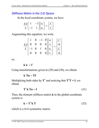 Lecture Notes: Introduction to Finite Element Method Chapter 2. Bar and Beam Elements
Stiffness Matrix in the 2-D Space
In the local coordinate system, we have
EA
L
u
u
f
f
i
j
i
j
1 1
1 1
−
−












=






'
'
'
'
Augmenting this equation, we write
EA
L
u
v
u
v
f
f
i
i
j
j
i
j
1 0 1 0
0 0 0 0
1 0 1 0
0 0 0 0
0
0
−
−


























=














'
'
'
'
'
'
or,
k u f' '
= '
Using transformations given in (29) and (30), we obtain
k Tu Tf'
=
Multiplying both sides by TT
and noticing that TT
T = I, we
obtain
T k Tu fT '
= (31)
Thus, the element stiffness matrix k in the global coordinate
system is
(32)k T k= T '
T
which is a 4×4 symmetric matrix.
© 1997-2002 Yijun Liu, University of Cincinnati 42
 