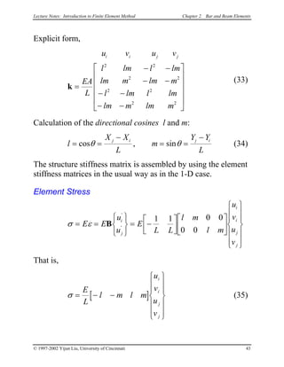 Lecture Notes: Introduction to Finite Element Method Chapter 2. Bar and Beam Elements
Explicit form,
u v u v
EA
L
l lm l l
lm m lm m
l lm l lm
lm m lm m
i i j
k =
− −
− −
− −
− −












2 2
2
2 2
2 2
m
j
2
(33)
Calculation of the directional cosines l and m:
l
X X
L
m
Y Y
L
j i j
= = i−
= =
−
cos , sinθ θ (34)
The structure stiffness matrix is assembled by using the element
stiffness matrices in the usual way as in the 1-D case.
Element Stress
σ ε= =






= −























E E
u
u
E
L L
l m
l m
u
v
u
v
i
j
i
i
j
j
B
'
'
1 1 0 0
0 0
That is,
[σ = − −














E
L
l m l m
u
v
u
v
i
i
j
j
] (35)
© 1997-2002 Yijun Liu, University of Cincinnati 43
 