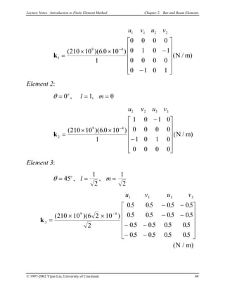 Lecture Notes: Introduction to Finite Element Method Chapter 2. Bar and Beam Elements
u v u v1 1 2 2
1
9 4
210 10 6 0 10
1
0 0 0 0
0 1 0 1
0 0 0 0
0 1 0 1
k =
× × −
−












−
( )( . )
( )N / m
Element 2:
θ = = =0 1o
l m, , 0
u v u v2 2 3 3
2
9 4
210 10 6 0 10
1
1 0 1 0
0 0 0 0
1 0 1 0
0 0 0 0
k =
× ×
−
−












−
( )( . )
( )N / m
Element 3:
θ = = =45
1
2
1
2
o
l m, ,
u v u v1 1 3
3
9 4
210 10 6 2 10
2
05 05 05 05
05 05 05 05
05 05 05 05
05 05 05 05
k =
× ×
− −
− −
− −
− −












−
( )( )
. . . .
. . . .
. . . .
. . . .
( )N / m
3
© 1997-2002 Yijun Liu, University of Cincinnati 48
 