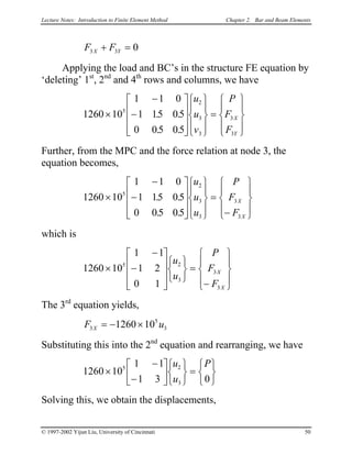 Lecture Notes: Introduction to Finite Element Method Chapter 2. Bar and Beam Elements
F FX Y3 3 0+ =
Applying the load and BC’s in the structure FE equation by
‘deleting’ 1st
, 2nd
and 4th
rows and columns, we have
1260 10
1 1 0
1 15 05
0 05 05
5
2
3
3
3
3
×
−
−




















=










. .
. .
u
u
v
P
F
F
X
Y
Further, from the MPC and the force relation at node 3, the
equation becomes,
1260 10
1 1 0
1 15 05
0 05 05
5
2
3
3
3
3
×
−
−




















=
−










. .
. .
u
u
u
P
F
F
X
X
which is
1260 10
1 1
1 2
0 1
5 2
3
3
3
×
−
−
















=
−










u
u
P
F
F
X
X
The 3rd
equation yields,
F uX3
5
31260 10= − ×
Substituting this into the 2nd
equation and rearranging, we have
1260 10
1 1
1 3 0
5 2
3
×
−
−












=






u
u
P
Solving this, we obtain the displacements,
© 1997-2002 Yijun Liu, University of Cincinnati 50
 