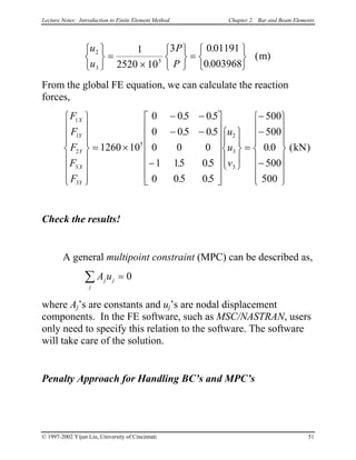 Lecture Notes: Introduction to Finite Element Method Chapter 2. Bar and Beam Elements
u
u
P
P
2
3
5
1
2520 10
3 0 01191
0 003968






=
×






=






.
.
( )m
From the global FE equation, we can calculate the reaction
forces,
F
F
F
F
F
u
u
v
X
Y
Y
X
Y
1
1
2
3
3
5
2
3
3
1260 10
0 05 05
0 05 05
0 0 0
1 15 05
0 05 05
500
500
0 0
500
500
















= ×
− −
− −
−


























=
−
−
−
















. .
. .
. .
. .
. (kN)
Check the results!
A general multipoint constraint (MPC) can be described as,
A uj j
j
=∑ 0
where Aj’s are constants and uj’s are nodal displacement
components. In the FE software, such as MSC/NASTRAN, users
only need to specify this relation to the software. The software
will take care of the solution.
Penalty Approach for Handling BC’s and MPC’s
© 1997-2002 Yijun Liu, University of Cincinnati 51
 