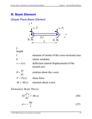 Lecture Notes: Introduction to Finite Element Method Chapter 2. Bar and Beam Elements
III. Beam Element
Simple Plane Beam Element
L
x
i j
vj, Fj
E,I
θi, Mi θj, Mj
vi, Fi
y
L
length
I moment of inertia of the cross-sectional area
E elastic modulus
v v x= ( ) deflection (lateral displacement) of the
neutral axis
θ =
dv
dx
rotation about the z-axis
F F x= ( ) shear force
M M x= ( ) moment about z-axis
Elementary Beam Theory:
EI
d v
dx
M x
2
2
= ( ) (36)
σ = −
My
I
(37)
© 1997-2002 Yijun Liu, University of Cincinnati 53
 