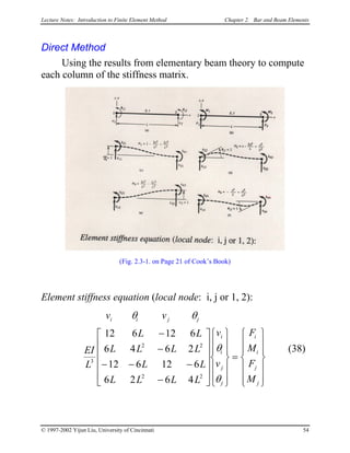 Lecture Notes: Introduction to Finite Element Method Chapter 2. Bar and Beam Elements
Direct Method
Using the results from elementary beam theory to compute
each column of the stiffness matrix.
(Fig. 2.3-1. on Page 21 of Cook’s Book)
Element stiffness equation (local node: i, j or 1, 2):
v v
EI
L
L L
L L L L
L L
L L L L
v
v
F
M
F
M
i i j j
i
i
j
j
i
i
j
j
θ θ
θ
θ
3
2 2
2 2
12 6 12 6
6 4 6 2
12 6 12 6
6 2 6 4
−
−
− − −
−


























=














(38)
© 1997-2002 Yijun Liu, University of Cincinnati 54
 
